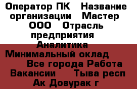 Оператор ПК › Название организации ­ Мастер, ООО › Отрасль предприятия ­ Аналитика › Минимальный оклад ­ 70 000 - Все города Работа » Вакансии   . Тыва респ.,Ак-Довурак г.